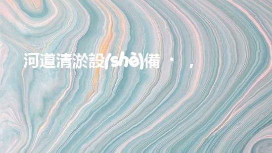 河道清淤設(shè)備，廠家專業(yè)保障水質(zhì)清潔